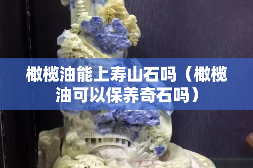 橄欖油能上壽山石嗎（橄欖油可以保養奇石嗎）