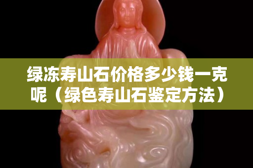綠凍壽山石價格多少錢一克呢（綠色壽山石鑒定方法）