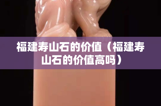 福建壽山石的價(jià)值（福建壽山石的價(jià)值高嗎）