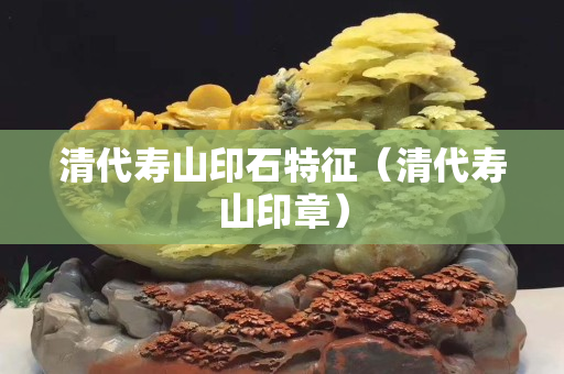 清代壽山印石特征（清代壽山印章）