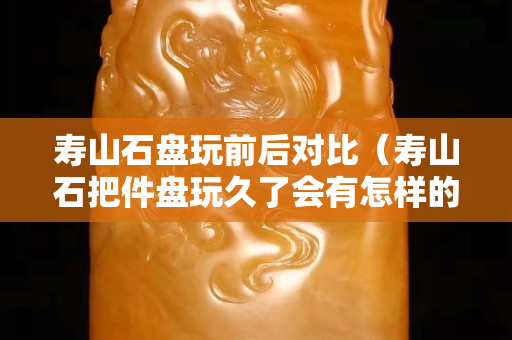 壽山石盤玩前后對(duì)比（壽山石把件盤玩久了會(huì)有怎樣的效果）
