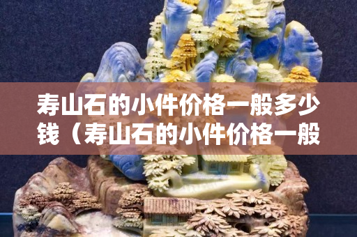 壽山石的小件價格一般多少錢（壽山石的小件價格一般多少錢一噸）