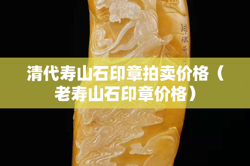 清代壽山石印章拍賣價格（老壽山石印章價格）