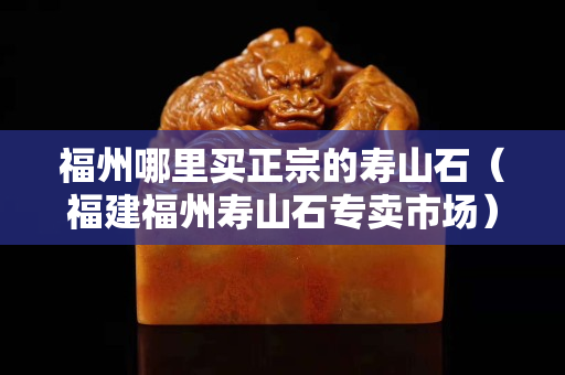 福州哪里買正宗的壽山石（福建福州壽山石專賣市場）