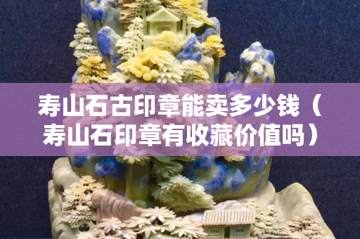 壽山石古印章能賣多少錢（壽山石印章有收藏價值嗎）
