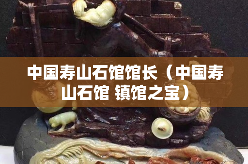 中國壽山石館館長（中國壽山石館 鎮(zhèn)館之寶）