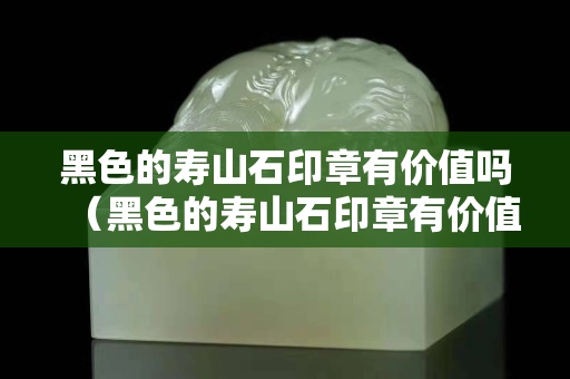黑色的壽山石印章有價(jià)值嗎（黑色的壽山石印章有價(jià)值嗎圖片）