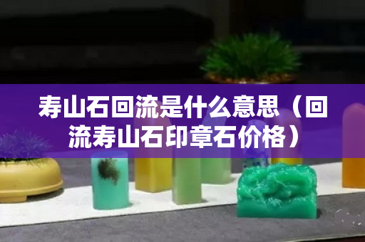 壽山石回流是什么意思（回流壽山石印章石價格）