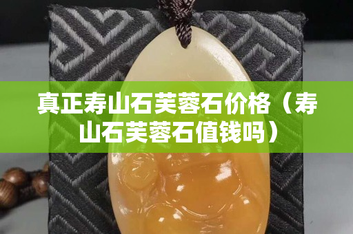 真正壽山石芙蓉石價格（壽山石芙蓉石值錢嗎）
