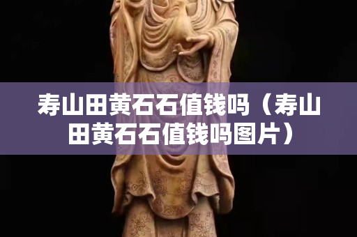 壽山田黃石石值錢嗎（壽山田黃石石值錢嗎圖片）