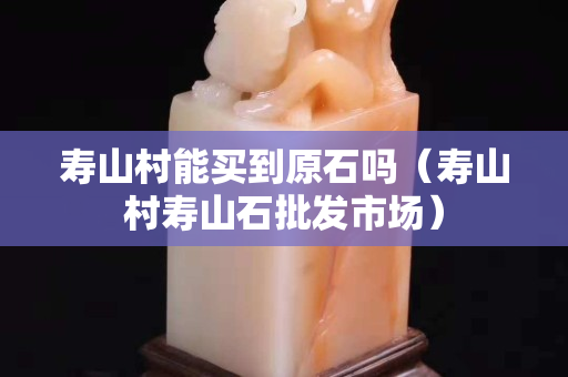 壽山村能買到原石嗎（壽山村壽山石批發(fā)市場）