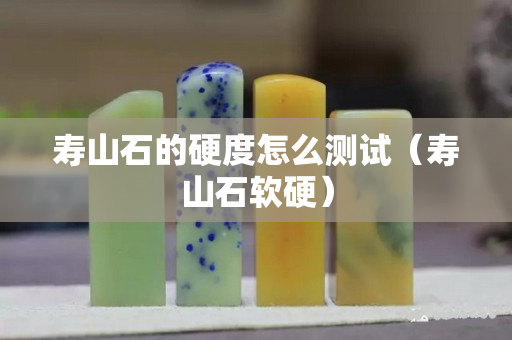 壽山石的硬度怎么測試（壽山石軟硬）
