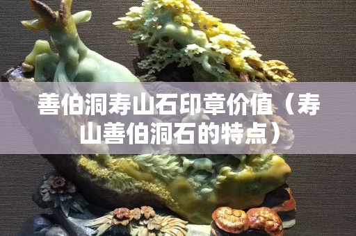 善伯洞壽山石印章價值（壽山善伯洞石的特點）