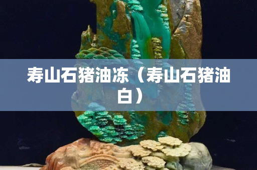 壽山石豬油凍（壽山石豬油白）