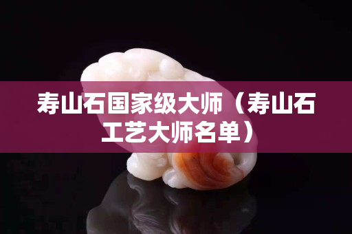壽山石國家級大師（壽山石工藝大師名單）