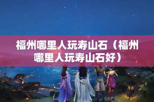 福州哪里人玩壽山石（福州哪里人玩壽山石好）