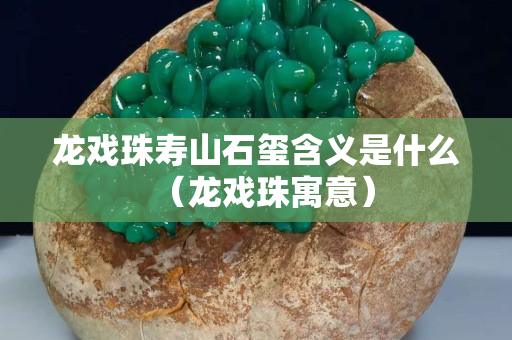 龍戲珠壽山石璽含義是什么（龍戲珠寓意）