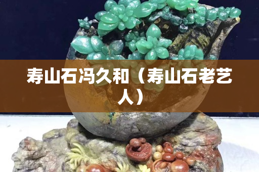 壽山石馮久和（壽山石老藝人）