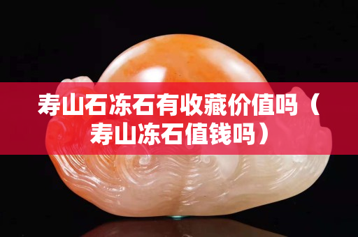 壽山石凍石有收藏價值嗎（壽山凍石值錢嗎）