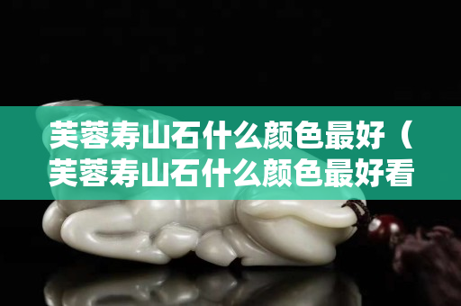 芙蓉壽山石什么顏色最好（芙蓉壽山石什么顏色最好看）