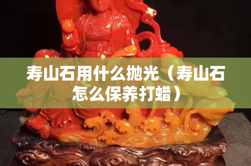 壽山石用什么拋光（壽山石怎么保養打蠟）