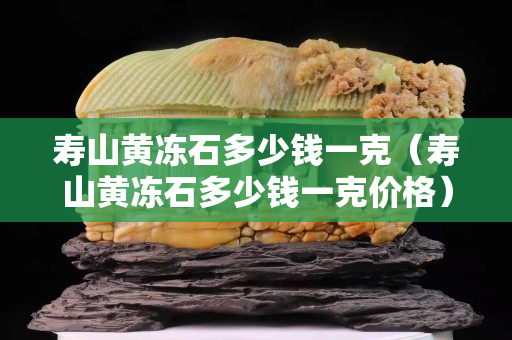 壽山黃凍石多少錢一克（壽山黃凍石多少錢一克價(jià)格）