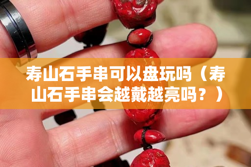 壽山石手串可以盤玩嗎（壽山石手串會(huì)越戴越亮嗎？）