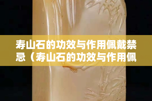 壽山石的功效與作用佩戴禁忌（壽山石的功效與作用佩戴禁忌是什么）