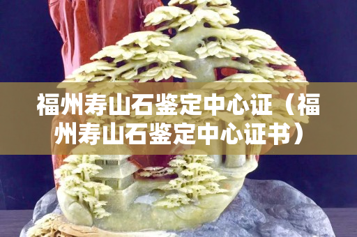 福州壽山石鑒定中心證（福州壽山石鑒定中心證書）