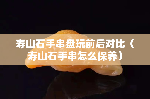 壽山石手串盤玩前后對比（壽山石手串怎么保養）