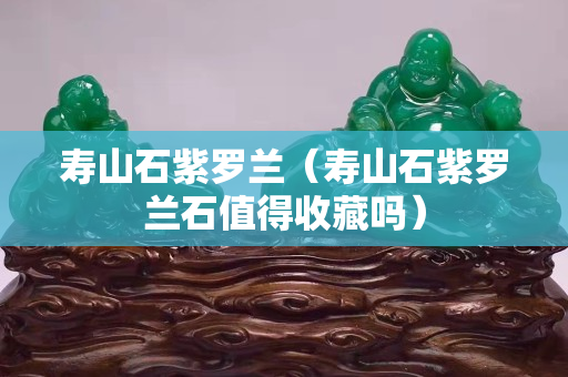 壽山石紫羅蘭（壽山石紫羅蘭石值得收藏嗎）