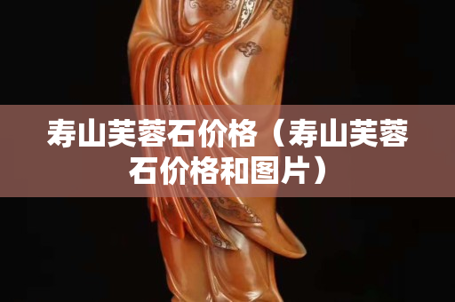 壽山芙蓉石價格（壽山芙蓉石價格和圖片）