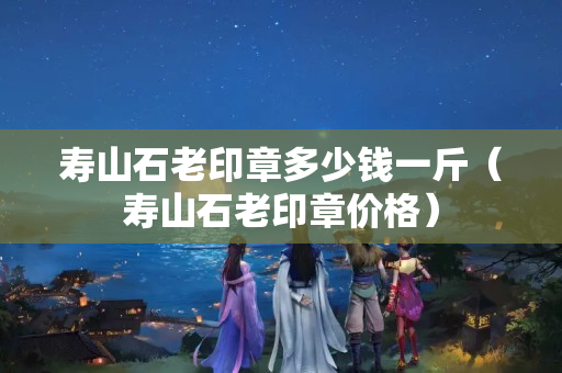 壽山石老印章多少錢一斤（壽山石老印章價格）