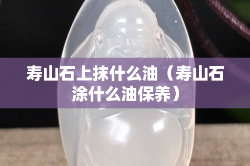 壽山石上抹什么油（壽山石涂什么油保養）