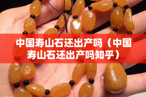 中國(guó)壽山石還出產(chǎn)嗎（中國(guó)壽山石還出產(chǎn)嗎知乎）