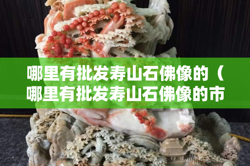 哪里有批發壽山石佛像的（哪里有批發壽山石佛像的市場）