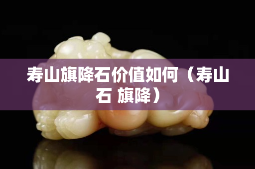 壽山旗降石價值如何（壽山石 旗降）