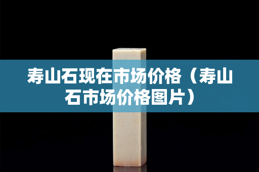壽山石現(xiàn)在市場(chǎng)價(jià)格（壽山石市場(chǎng)價(jià)格圖片）