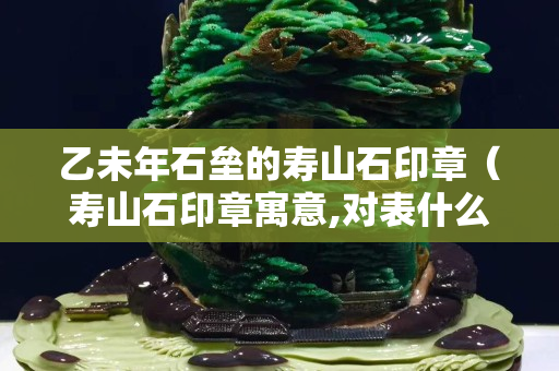 乙未年石壘的壽山石印章（壽山石印章寓意,對表什么意思）