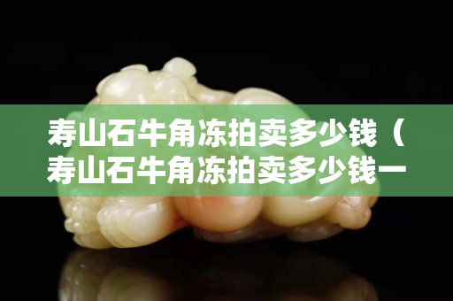 壽山石牛角凍拍賣多少錢（壽山石牛角凍拍賣多少錢一克）