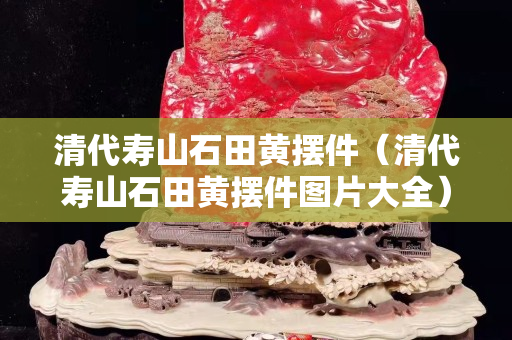 清代壽山石田黃擺件（清代壽山石田黃擺件圖片大全）