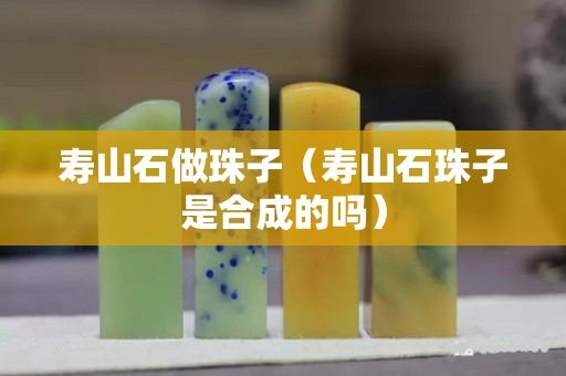 壽山石做珠子（壽山石珠子是合成的嗎）
