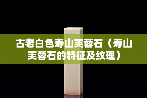 古老白色壽山芙蓉石（壽山芙蓉石的特征及紋理）