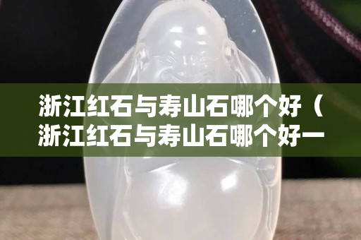 浙江紅石與壽山石哪個好（浙江紅石與壽山石哪個好一些）
