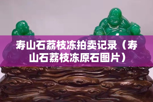 壽山石荔枝凍拍賣記錄（壽山石荔枝凍原石圖片）