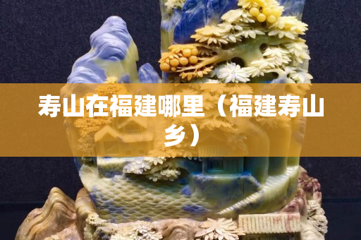 壽山在福建哪里（福建壽山鄉(xiāng)）