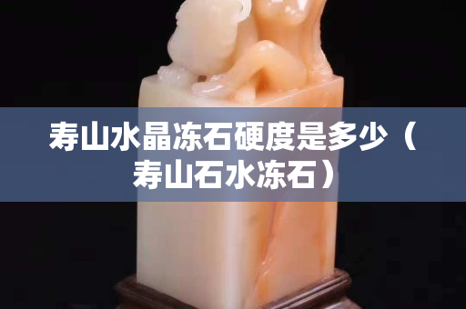 壽山水晶凍石硬度是多少（壽山石水凍石）