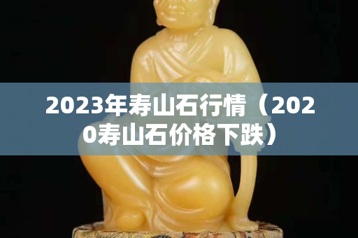 2023年壽山石行情（2020壽山石價格下跌）