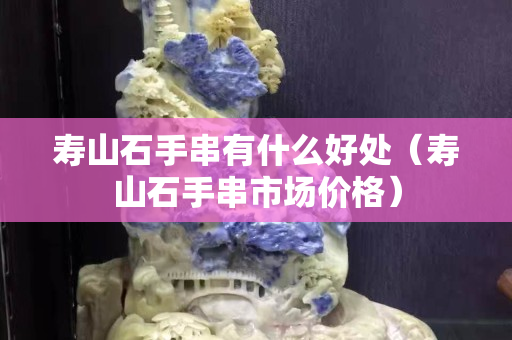 壽山石手串有什么好處（壽山石手串市場價格）