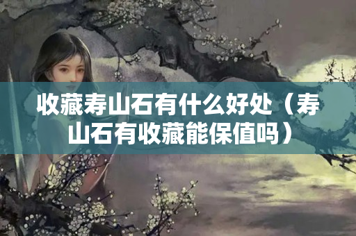 收藏壽山石有什么好處（壽山石有收藏能保值嗎）